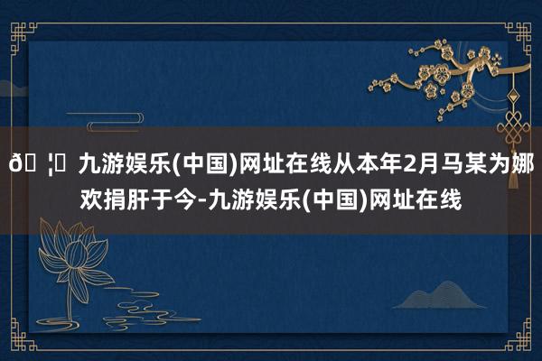 🦄九游娱乐(中国)网址在线从本年2月马某为娜欢捐肝于今-九游娱乐(中国)网址在线