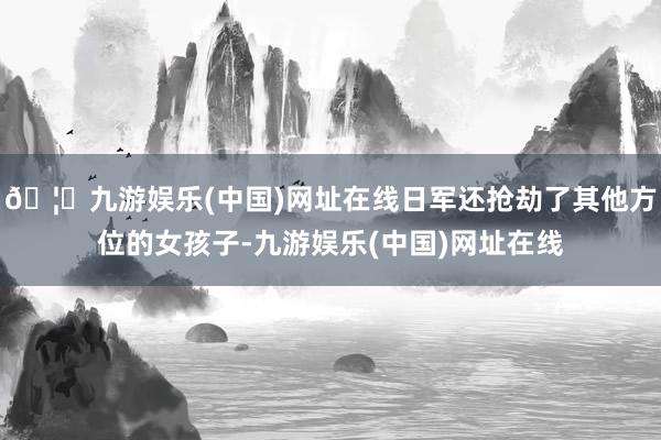 🦄九游娱乐(中国)网址在线日军还抢劫了其他方位的女孩子-九游娱乐(中国)网址在线