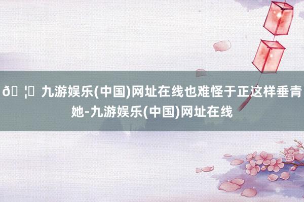 🦄九游娱乐(中国)网址在线也难怪于正这样垂青她-九游娱乐(中国)网址在线