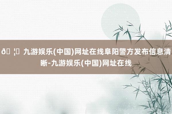 🦄九游娱乐(中国)网址在线阜阳警方发布信息清晰-九游娱乐(中国)网址在线