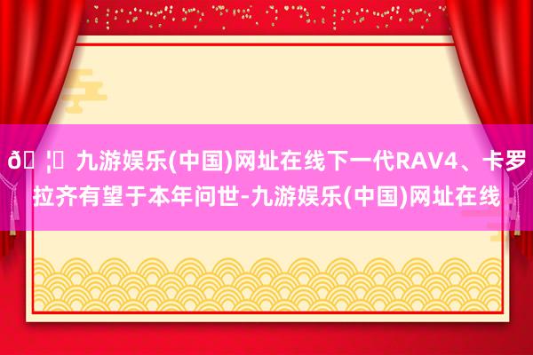 🦄九游娱乐(中国)网址在线下一代RAV4、卡罗拉齐有望于本年问世-九游娱乐(中国)网址在线
