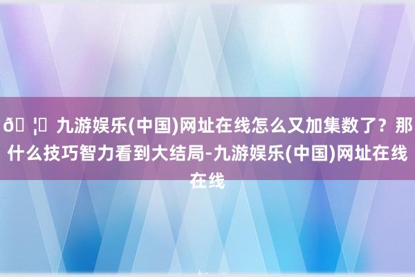 🦄九游娱乐(中国)网址在线怎么又加集数了？那什么技巧智力看到大结局-九游娱乐(中国)网址在线