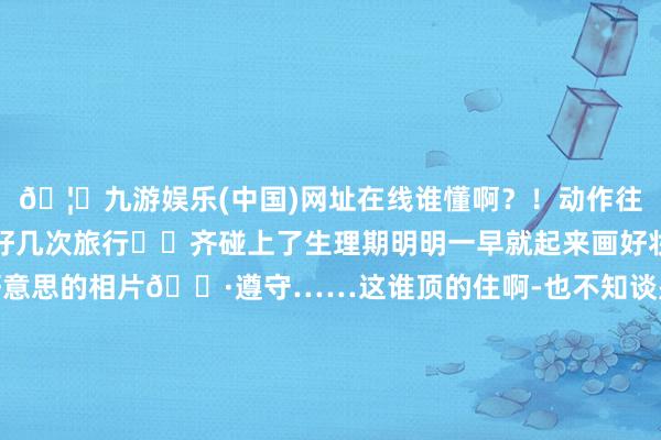 🦄九游娱乐(中国)网址在线谁懂啊？！动作往往外出旅游的东谈主好几次旅行✈️齐碰上了生理期明明一早就起来画好妆想象暴走拍好意思好意思的相片📷遵守……这谁顶的住啊-也不知谈是年事大了照旧如何往往会痛到弗成✋就是是啥也干不了好好地形貌💢也被龙套了不外当今痛经如故好了遍地随时齐能来一场说走就走的旅行✈️-九游娱乐(中国)网址在线