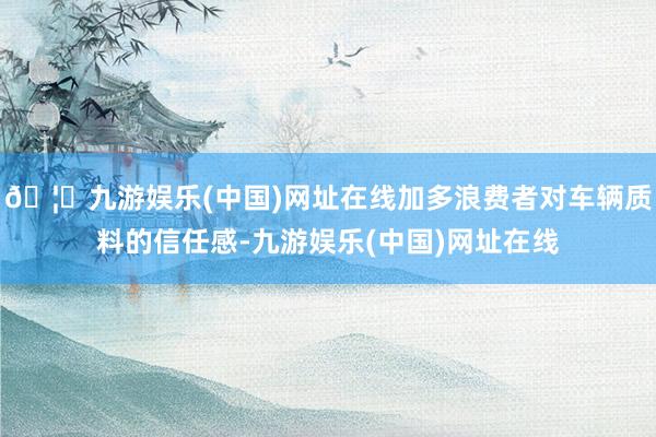 🦄九游娱乐(中国)网址在线加多浪费者对车辆质料的信任感-九游娱乐(中国)网址在线