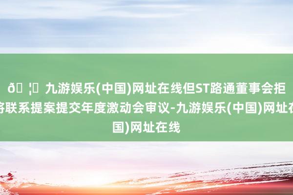 🦄九游娱乐(中国)网址在线但ST路通董事会拒却将联系提案提交年度激动会审议-九游娱乐(中国)网址在线
