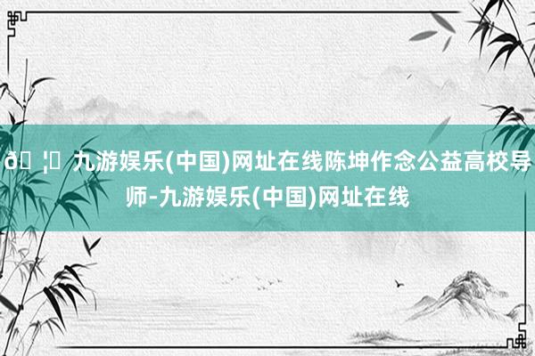 🦄九游娱乐(中国)网址在线陈坤作念公益高校导师-九游娱乐(中国)网址在线
