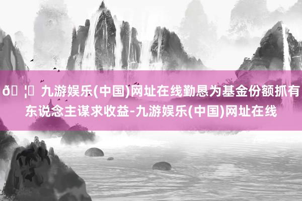 🦄九游娱乐(中国)网址在线勤恳为基金份额抓有东说念主谋求收益-九游娱乐(中国)网址在线