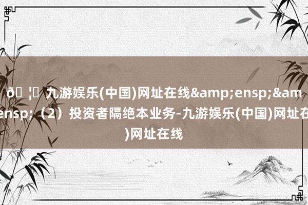 🦄九游娱乐(中国)网址在线&ensp;&ensp;（2）投资者隔绝本业务-九游娱乐(中国)网址在线