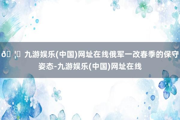 🦄九游娱乐(中国)网址在线俄军一改春季的保守姿态-九游娱乐(中国)网址在线