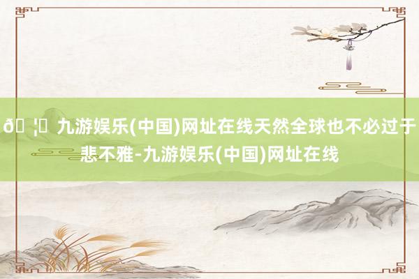🦄九游娱乐(中国)网址在线天然全球也不必过于悲不雅-九游娱乐(中国)网址在线