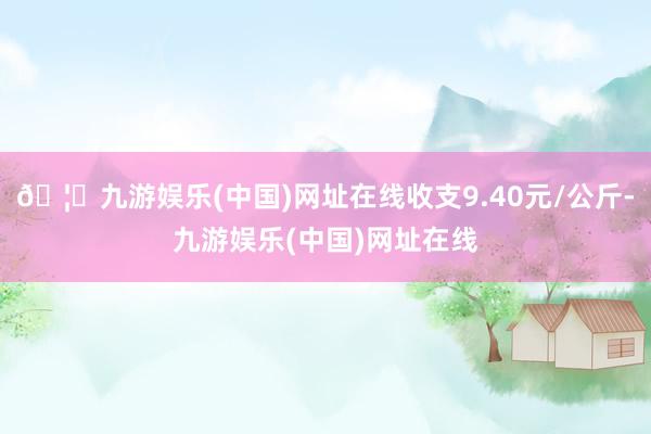 🦄九游娱乐(中国)网址在线收支9.40元/公斤-九游娱乐(中国)网址在线