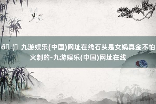 🦄九游娱乐(中国)网址在线石头是女娲真金不怕火制的-九游娱乐(中国)网址在线