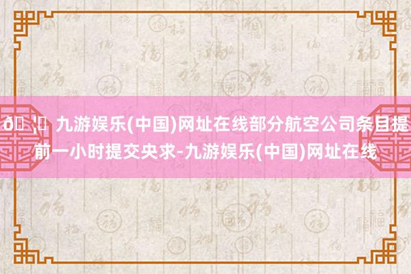 🦄九游娱乐(中国)网址在线部分航空公司条目提前一小时提交央求-九游娱乐(中国)网址在线