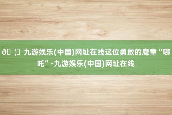 🦄九游娱乐(中国)网址在线这位勇敢的魔童“哪吒”-九游娱乐(中国)网址在线
