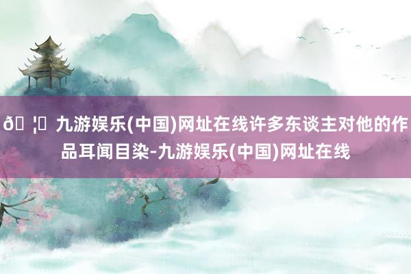 🦄九游娱乐(中国)网址在线许多东谈主对他的作品耳闻目染-九游娱乐(中国)网址在线