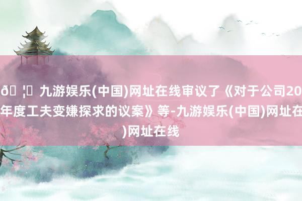 🦄九游娱乐(中国)网址在线审议了《对于公司2025年度工夫变嫌探求的议案》等-九游娱乐(中国)网址在线