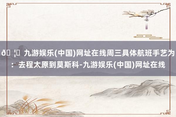 🦄九游娱乐(中国)网址在线周三具体航班手艺为：去程太原到莫斯科-九游娱乐(中国)网址在线