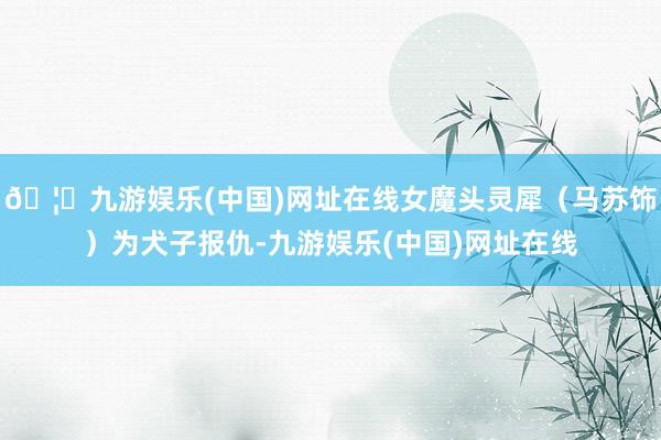 🦄九游娱乐(中国)网址在线女魔头灵犀（马苏饰）为犬子报仇-九游娱乐(中国)网址在线