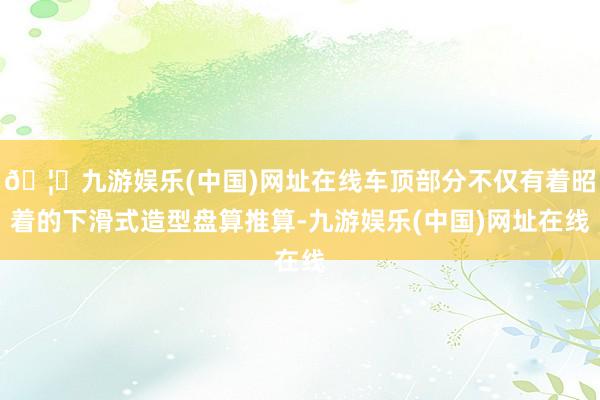 🦄九游娱乐(中国)网址在线车顶部分不仅有着昭着的下滑式造型盘算推算-九游娱乐(中国)网址在线