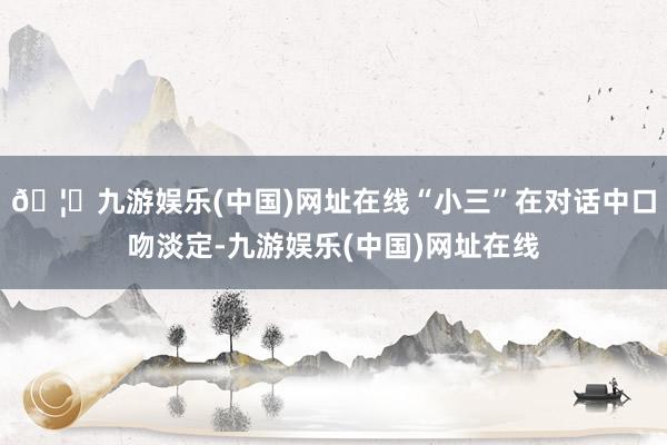 🦄九游娱乐(中国)网址在线“小三”在对话中口吻淡定-九游娱乐(中国)网址在线