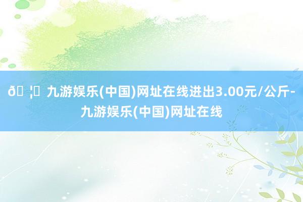 🦄九游娱乐(中国)网址在线进出3.00元/公斤-九游娱乐(中国)网址在线