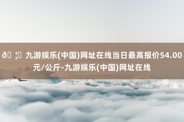 🦄九游娱乐(中国)网址在线当日最高报价54.00元/公斤-九游娱乐(中国)网址在线