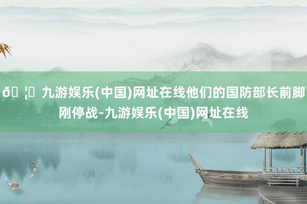 🦄九游娱乐(中国)网址在线他们的国防部长前脚刚停战-九游娱乐(中国)网址在线