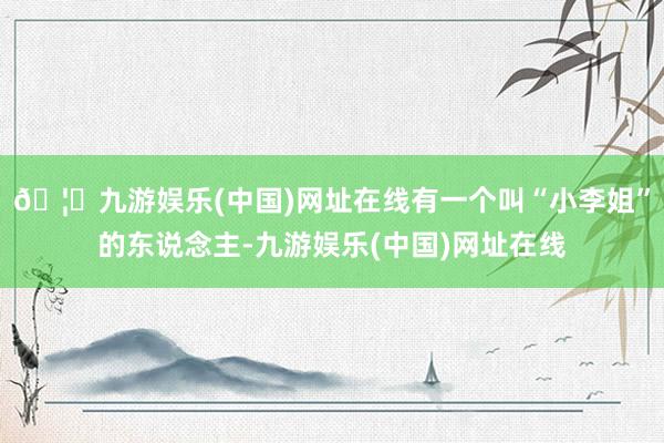 🦄九游娱乐(中国)网址在线有一个叫“小李姐”的东说念主-九游娱乐(中国)网址在线