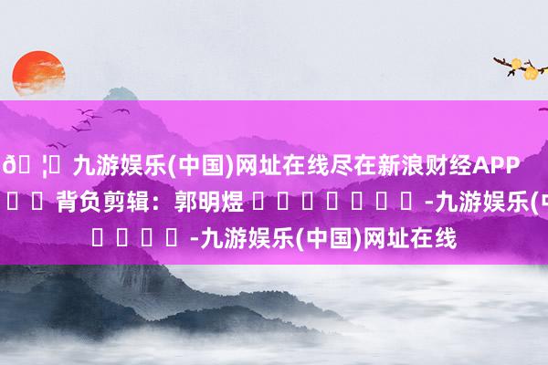 🦄九游娱乐(中国)网址在线尽在新浪财经APP            						背负剪辑：郭明煜 							-九游娱乐(中国)网址在线
