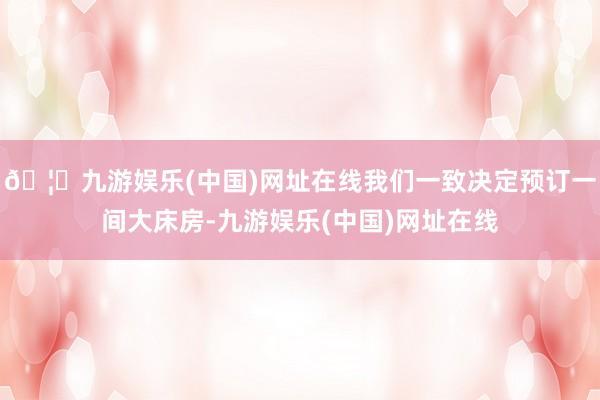 🦄九游娱乐(中国)网址在线我们一致决定预订一间大床房-九游娱乐(中国)网址在线