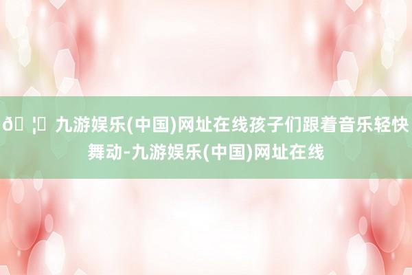 🦄九游娱乐(中国)网址在线孩子们跟着音乐轻快舞动-九游娱乐(中国)网址在线