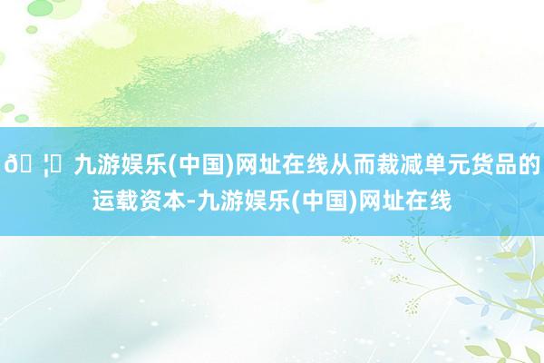 🦄九游娱乐(中国)网址在线从而裁减单元货品的运载资本-九游娱乐(中国)网址在线
