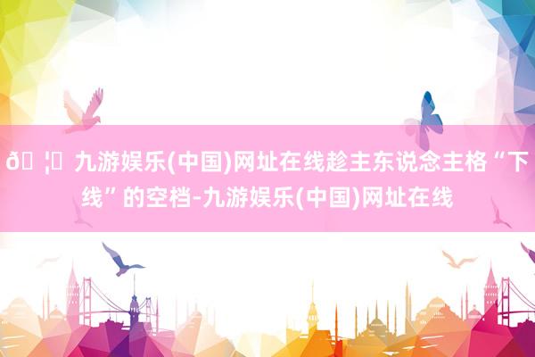 🦄九游娱乐(中国)网址在线趁主东说念主格“下线”的空档-九游娱乐(中国)网址在线