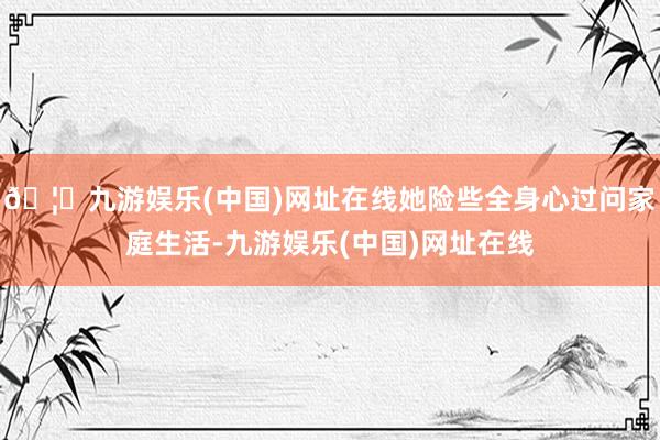 🦄九游娱乐(中国)网址在线她险些全身心过问家庭生活-九游娱乐(中国)网址在线