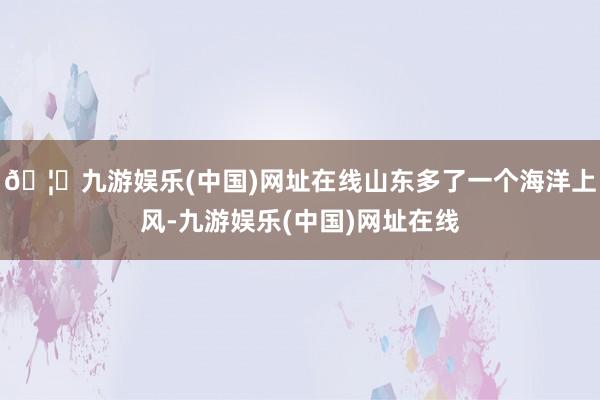 🦄九游娱乐(中国)网址在线山东多了一个海洋上风-九游娱乐(中国)网址在线