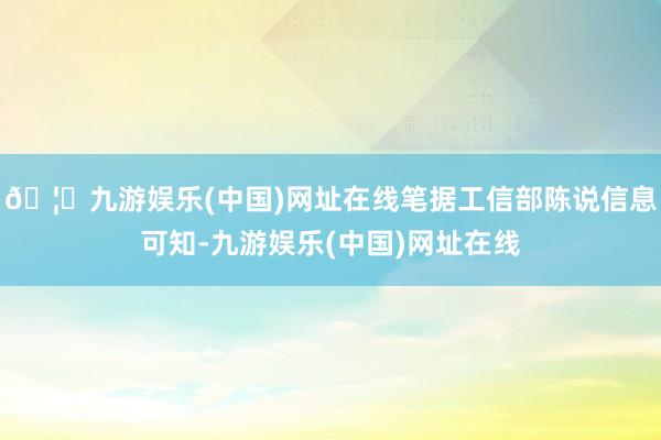 🦄九游娱乐(中国)网址在线笔据工信部陈说信息可知-九游娱乐(中国)网址在线