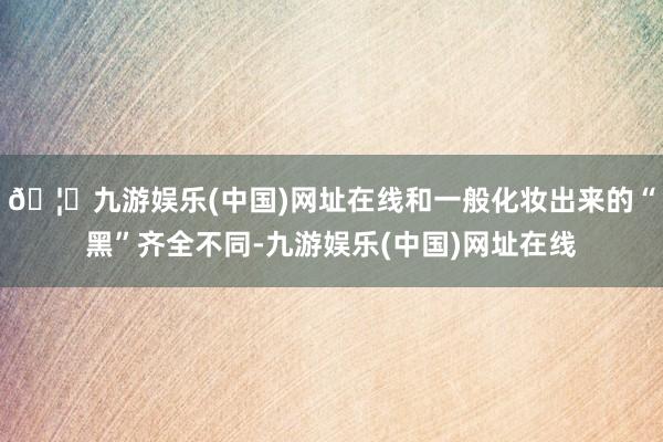 🦄九游娱乐(中国)网址在线和一般化妆出来的“黑”齐全不同-九游娱乐(中国)网址在线