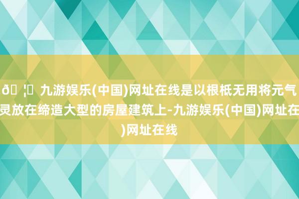 🦄九游娱乐(中国)网址在线是以根柢无用将元气心灵放在缔造大型的房屋建筑上-九游娱乐(中国)网址在线