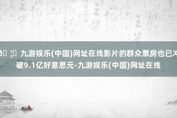 🦄九游娱乐(中国)网址在线影片的群众票房也已冲破9.1亿好意思元-九游娱乐(中国)网址在线