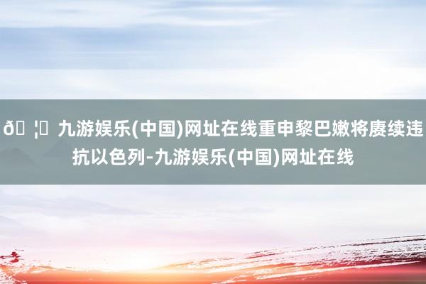 🦄九游娱乐(中国)网址在线重申黎巴嫩将赓续违抗以色列-九游娱乐(中国)网址在线