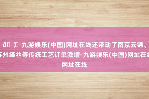 🦄九游娱乐(中国)网址在线还带动了南京云锦、苏州缂丝等传统工艺订单激增-九游娱乐(中国)网址在线