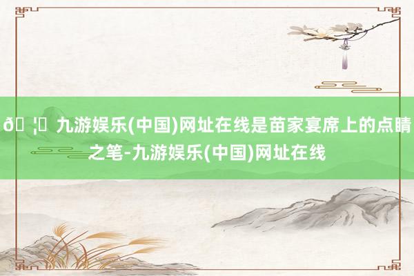🦄九游娱乐(中国)网址在线是苗家宴席上的点睛之笔-九游娱乐(中国)网址在线