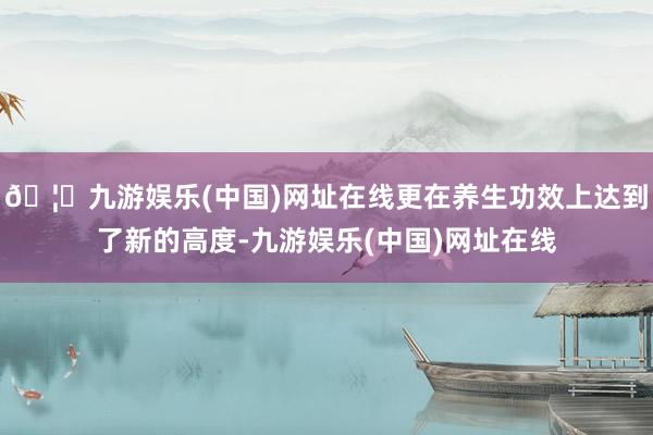 🦄九游娱乐(中国)网址在线更在养生功效上达到了新的高度-九游娱乐(中国)网址在线