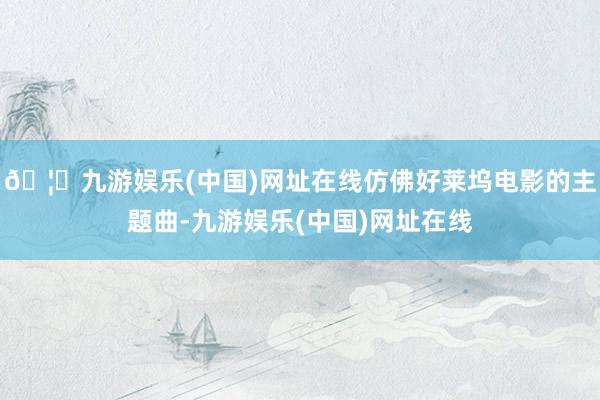 🦄九游娱乐(中国)网址在线仿佛好莱坞电影的主题曲-九游娱乐(中国)网址在线