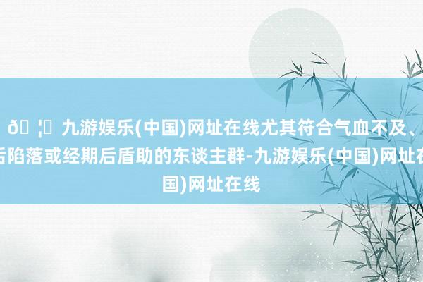 🦄九游娱乐(中国)网址在线尤其符合气血不及、产后陷落或经期后盾助的东谈主群-九游娱乐(中国)网址在线