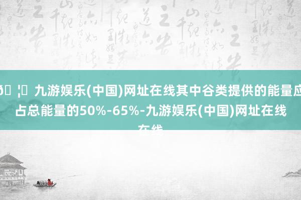 🦄九游娱乐(中国)网址在线其中谷类提供的能量应占总能量的50%-65%-九游娱乐(中国)网址在线