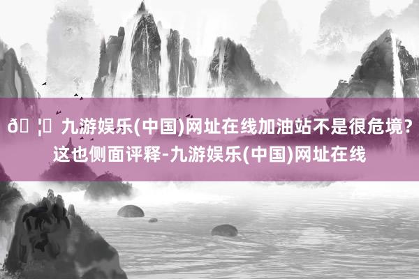 🦄九游娱乐(中国)网址在线加油站不是很危境？这也侧面评释-九游娱乐(中国)网址在线