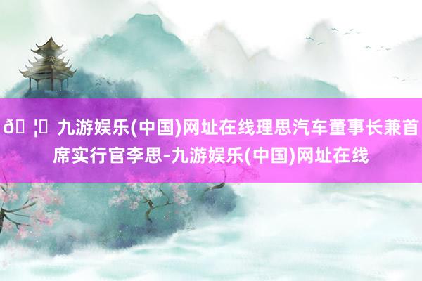 🦄九游娱乐(中国)网址在线理思汽车董事长兼首席实行官李思-九游娱乐(中国)网址在线