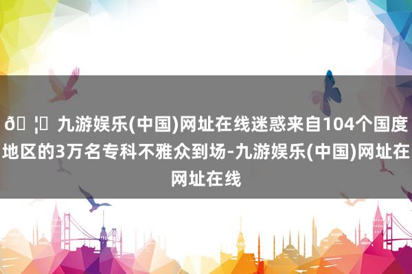 🦄九游娱乐(中国)网址在线迷惑来自104个国度和地区的3万名专科不雅众到场-九游娱乐(中国)网址在线