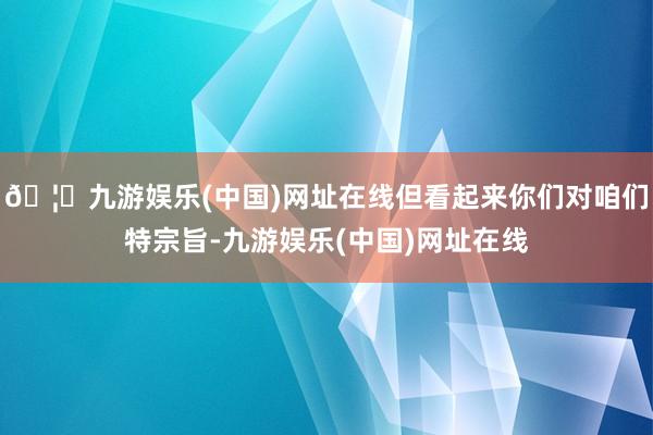 🦄九游娱乐(中国)网址在线但看起来你们对咱们特宗旨-九游娱乐(中国)网址在线